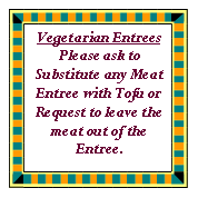 Text Box: Vegetarian EntreesPlease ask to Substitute any Meat Entree with Tofu or Request to leave the meat out of the Entree.